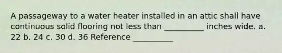 A passageway to a water heater installed in an attic shall have continuous solid flooring not less than __________ inches wide. a. 22 b. 24 c. 30 d. 36 Reference __________