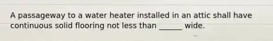 A passageway to a water heater installed in an attic shall have continuous solid flooring not less than ______ wide.