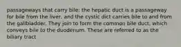 passageways that carry bile: the hepatic duct is a passageway for bile from the liver, and the cystic dict carries bile to and from the gallbladder. They join to form the common bile duct, which conveys bile to the duodenum. These are referred to as the biliary tract