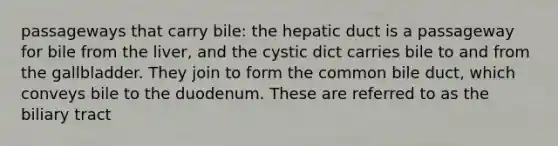 passageways that carry bile: the hepatic duct is a passageway for bile from the liver, and the cystic dict carries bile to and from the gallbladder. They join to form the common bile duct, which conveys bile to the duodenum. These are referred to as the biliary tract