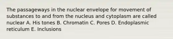 The passageways in the nuclear envelope for movement of substances to and from the nucleus and cytoplasm are called nuclear A. His tones B. Chromatin C. Pores D. Endoplasmic reticulum E. Inclusions