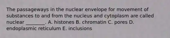 The passageways in the nuclear envelope for movement of substances to and from the nucleus and cytoplasm are called nuclear ________. A. histones B. chromatin C. pores D. endoplasmic reticulum E. inclusions