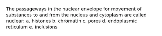 The passageways in the nuclear envelope for movement of substances to and from the nucleus and cytoplasm are called nuclear: a. histones b. chromatin c. pores d. endoplasmic reticulum e. inclusions