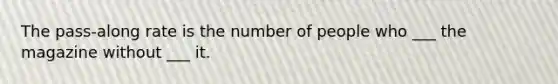 The pass-along rate is the number of people who ___ the magazine without ___ it.