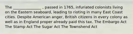 The _______________ , passed in 1765, infuriated colonists living on the Eastern seaboard, leading to rioting in many East Coast cities. Despite American anger, British citizens in every colony as well as in England proper already paid this tax. The Embargo Act The Stamp Act The Sugar Act The Townshend Act