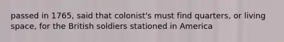 passed in 1765, said that colonist's must find quarters, or living space, for the British soldiers stationed in America