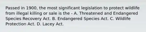 Passed in 1900, the most significant legislation to protect wildlife from illegal killing or sale is the - A. Threatened and Endangered Species Recovery Act. B. Endangered Species Act. C. Wildlife Protection Act. D. Lacey Act.