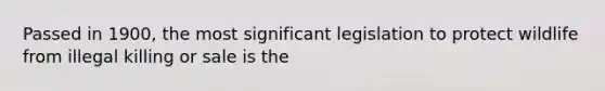 Passed in 1900, the most significant legislation to protect wildlife from illegal killing or sale is the
