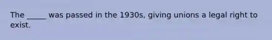 The _____ was passed in the 1930s, giving unions a legal right to exist.