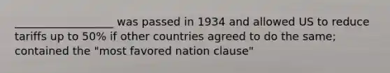 __________________ was passed in 1934 and allowed US to reduce tariffs up to 50% if other countries agreed to do the same; contained the "most favored nation clause"