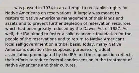 ____ was passed in 1934 in an attempt to reestablish rights for Native Americans on reservations. It largely was meant to restore to Native Americans management of their lands and assets and to prevent further depletion of reservation resources which had been greatly reduced by the Dawes Act of 1887. As well, the IRA aimed to foster a solid economic foundation for the people of the reservations and to return to Native Americans local self-government on a tribal basis. Today, many Native Americans question the supposed purpose of gradual assimilation promulgated by the IRA and their opposition reflects their efforts to reduce federal condescension in the treatment of Native Americans and their cultures.