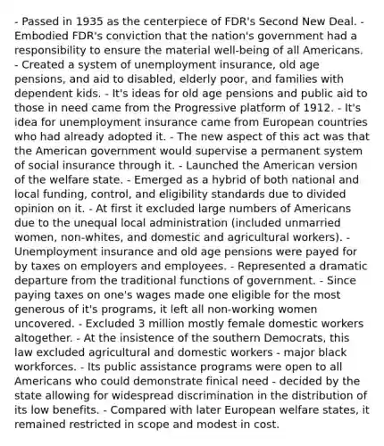 - Passed in 1935 as the centerpiece of FDR's Second New Deal. - Embodied FDR's conviction that the nation's government had a responsibility to ensure the material well-being of all Americans. - Created a system of unemployment insurance, old age pensions, and aid to disabled, elderly poor, and families with dependent kids. - It's ideas for old age pensions and public aid to those in need came from the Progressive platform of 1912. - It's idea for unemployment insurance came from European countries who had already adopted it. - The new aspect of this act was that the American government would supervise a permanent system of social insurance through it. - Launched the American version of the welfare state. - Emerged as a hybrid of both national and local funding, control, and eligibility standards due to divided opinion on it. - At first it excluded large numbers of Americans due to the unequal local administration (included unmarried women, non-whites, and domestic and agricultural workers). - Unemployment insurance and old age pensions were payed for by taxes on employers and employees. - Represented a dramatic departure from the traditional functions of government. - Since paying taxes on one's wages made one eligible for the most generous of it's programs, it left all non-working women uncovered. - Excluded 3 million mostly female domestic workers altogether. - At the insistence of the southern Democrats, this law excluded agricultural and domestic workers - major black workforces. - Its public assistance programs were open to all Americans who could demonstrate finical need - decided by the state allowing for widespread discrimination in the distribution of its low benefits. - Compared with later European welfare states, it remained restricted in scope and modest in cost.