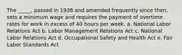 The _____, passed in 1938 and amended frequently since then, sets a minimum wage and requires the payment of overtime rates for work in excess of 40 hours per week. a. National Labor Relations Act b. Labor Management Relations Act c. National Labor Relations Act d. Occupational Safety and Health Act e. Fair Labor Standards Act