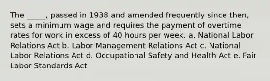 The _____, passed in 1938 and amended frequently since then, sets a minimum wage and requires the payment of overtime rates for work in excess of 40 hours per week. a. National Labor Relations Act b. Labor Management Relations Act c. National Labor Relations Act d. Occupational Safety and Health Act e. Fair Labor Standards Act