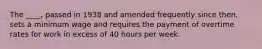 The ____, passed in 1938 and amended frequently since then, sets a minimum wage and requires the payment of overtime rates for work in excess of 40 hours per week.