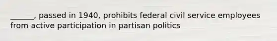 ______, passed in 1940, prohibits federal civil service employees from active participation in partisan politics