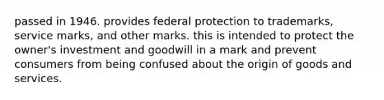 passed in 1946. provides federal protection to trademarks, service marks, and other marks. this is intended to protect the owner's investment and goodwill in a mark and prevent consumers from being confused about the origin of goods and services.