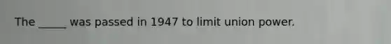 The _____ was passed in 1947 to limit union power.