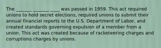 The _______ _______ ____ was passed in 1959. This act required unions to hold secret elections, required unions to submit their annual financial reports to the U.S. Department of Labor, and created standards governing expulsion of a member from a union. This act was created because of racketeering charges and corruptions charges by unions.