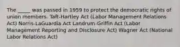 The _____ was passed in 1959 to protect the democratic rights of union members. Taft-Hartley Act (Labor Management Relations Act) Norris-LaGuardia Act Landrum-Griffin Act (Labor Management Reporting and Disclosure Act) Wagner Act (National Labor Relations Act)