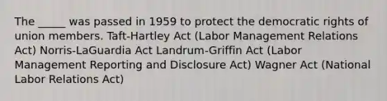 The _____ was passed in 1959 to protect the democratic rights of union members. Taft-Hartley Act (Labor Management Relations Act) Norris-LaGuardia Act Landrum-Griffin Act (Labor Management Reporting and Disclosure Act) Wagner Act (National Labor Relations Act)