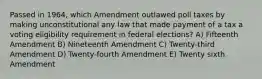 Passed in 1964, which Amendment outlawed poll taxes by making unconstitutional any law that made payment of a tax a voting eligibility requirement in federal elections? A) Fifteenth Amendment B) Nineteenth Amendment C) Twenty-third Amendment D) Twenty-fourth Amendment E) Twenty sixth Amendment