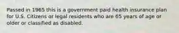 Passed in 1965 this is a government paid health insurance plan for U.S. Citizens or legal residents who are 65 years of age or older or classified as disabled.