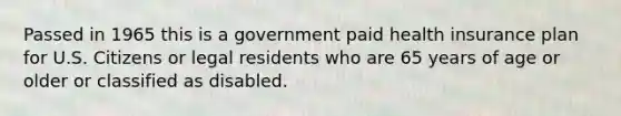 Passed in 1965 this is a government paid health insurance plan for U.S. Citizens or legal residents who are 65 years of age or older or classified as disabled.