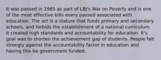 It was passed in 1965 as part of LBJ's War on Poverty and is one of the most effective bills every passed associated with education. The act is a stature that funds primary and secondary schools, and forbids the establishment of a national curriculum. It created high standards and accountability for education. It's goal was to shorten the achievement gap of students. People felt strongly against the accountability factor in education and having this be government funded.