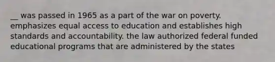 __ was passed in 1965 as a part of the war on poverty. emphasizes equal access to education and establishes high standards and accountability. the law authorized federal funded educational programs that are administered by the states