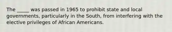 The _____ was passed in 1965 to prohibit state and local governments, particularly in the South, from interfering with the elective privileges of African Americans.