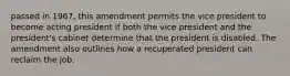 passed in 1967, this amendment permits the vice president to become acting president if both the vice president and the president's cabinet determine that the president is disabled. The amendment also outlines how a recuperated president can reclaim the job.