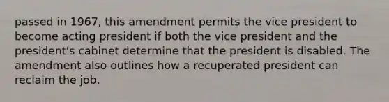 passed in 1967, this amendment permits the vice president to become acting president if both the vice president and the president's cabinet determine that the president is disabled. The amendment also outlines how a recuperated president can reclaim the job.