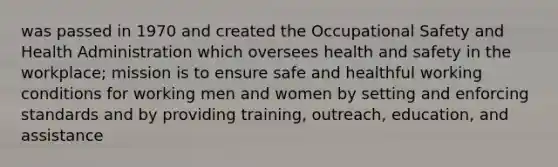 was passed in 1970 and created the Occupational Safety and Health Administration which oversees health and safety in the workplace; mission is to ensure safe and healthful working conditions for working men and women by setting and enforcing standards and by providing training, outreach, education, and assistance