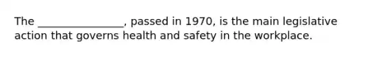 The ________________, passed in 1970, is the main legislative action that governs health and safety in the workplace.