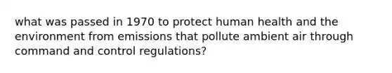 what was passed in 1970 to protect human health and the environment from emissions that pollute ambient air through command and control regulations?