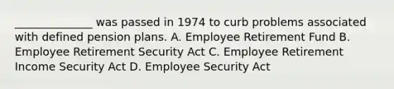 ______________ was passed in 1974 to curb problems associated with defined pension plans. A. Employee Retirement Fund B. Employee Retirement Security Act C. Employee Retirement Income Security Act D. Employee Security Act