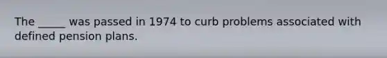 The _____ was passed in 1974 to curb problems associated with defined pension plans.
