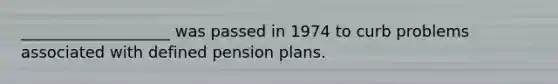 ___________________ was passed in 1974 to curb problems associated with defined pension plans.