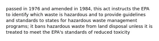 passed in 1976 and amended in 1984, this act instructs the EPA to identify which waste is hazardous and to provide guidelines and standards to states for hazardous waste management programs; it bans hazardous waste from land disposal unless it is treated to meet the EPA's standards of reduced toxicity