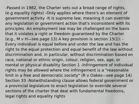 -Passed in 1982, the Charter sets out a broad range of rights, (e.g equality rights) -Only applies where there's an element of government activity -It is supreme law, meaning it can override any legislation or government action that's inconsistent with its principles -An employment law may be challenged on the basis that it violates a right or freedom guaranteed by the Charter (e.g., M v H—see page 13) A key provision is section 15(1): -Every individual is equal before and under the law and has the right to the equal protection and equal benefit of the law without discrimination and, in particular, without discrimination based on race, national or ethnic origin, colour, religion, sex, age, or mental or physical disability Section 1 -Infringement of individual rights may be allowed where the infringement is a "reasonable limit in a free and democratic society" (R v Oakes—see page 14) Section 33 -Notwithstanding clause allows federal government or a provincial legislature to enact legislation to override several sections of the charter that deal with fundamental freedoms, legal rights and equality rights