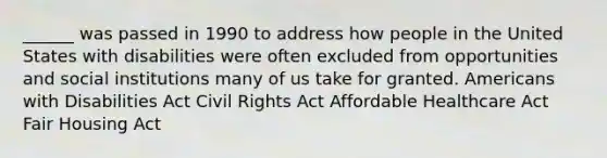 ______ was passed in 1990 to address how people in the United States with disabilities were often excluded from opportunities and social institutions many of us take for granted. Americans with Disabilities Act Civil Rights Act Affordable Healthcare Act Fair Housing Act