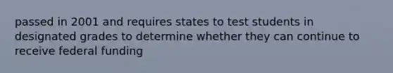 passed in 2001 and requires states to test students in designated grades to determine whether they can continue to receive federal funding