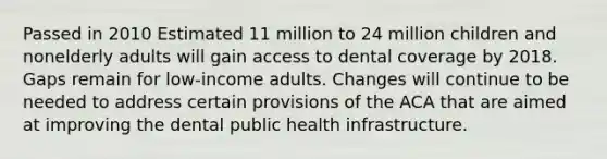 Passed in 2010 Estimated 11 million to 24 million children and nonelderly adults will gain access to dental coverage by 2018. Gaps remain for low-income adults. Changes will continue to be needed to address certain provisions of the ACA that are aimed at improving the dental public health infrastructure.