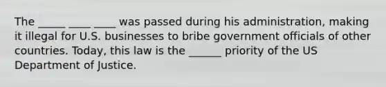 The _____ ____ ____ was passed during his administration, making it illegal for U.S. businesses to bribe government officials of other countries. Today, this law is the ______ priority of the US Department of Justice.