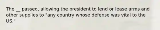 The __ passed, allowing the president to lend or lease arms and other supplies to "any country whose defense was vital to the US."