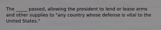 The _____ passed, allowing the president to lend or lease arms and other supplies to "any country whose defense is vital to the United States."