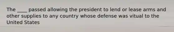 The ____ passed allowing the president to lend or lease arms and other supplies to any country whose defense was vitual to the United States