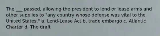 The ___ passed, allowing the president to lend or lease arms and other supplies to "any country whose defense was vital to the United States." a. Lend-Lease Act b. trade embargo c. Atlantic Charter d. The draft