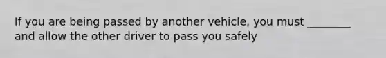 If you are being passed by another vehicle, you must ________ and allow the other driver to pass you safely